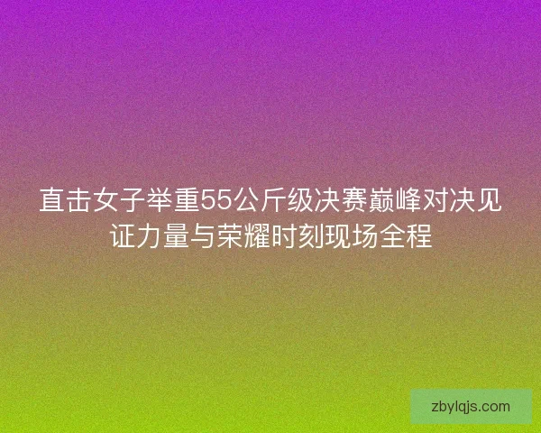 直击女子举重55公斤级决赛巅峰对决见证力量与荣耀时刻现场全程