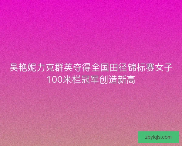 吴艳妮力克群英夺得全国田径锦标赛女子100米栏冠军创造新高