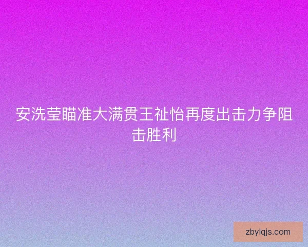 安洗莹瞄准大满贯王祉怡再度出击力争阻击胜利